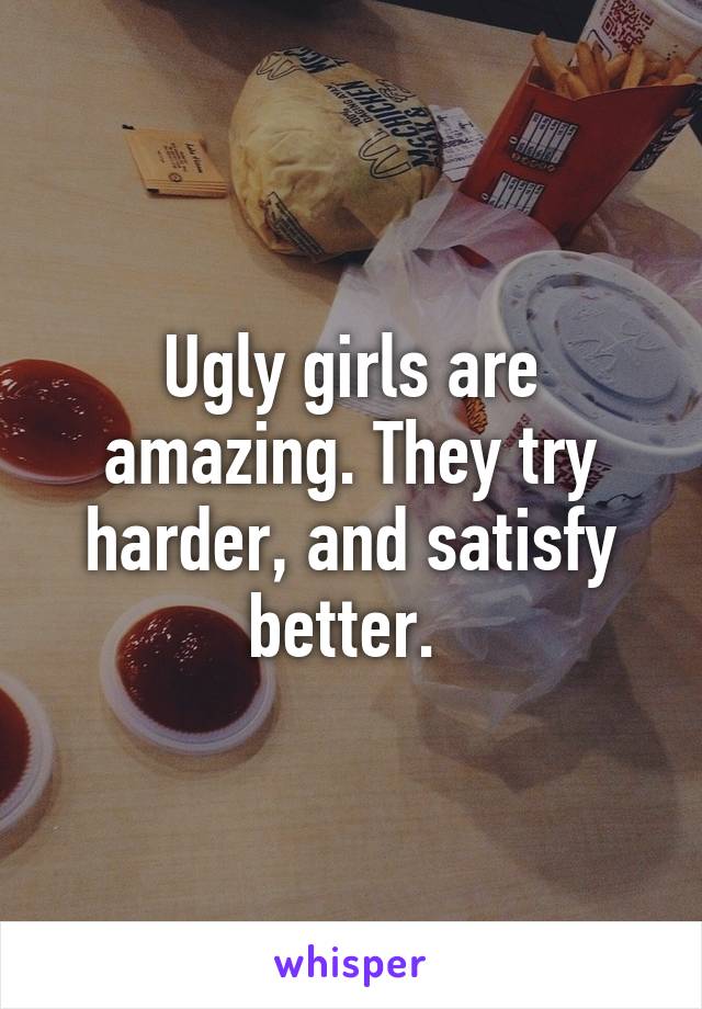 Ugly girls are amazing. They try harder, and satisfy better. 