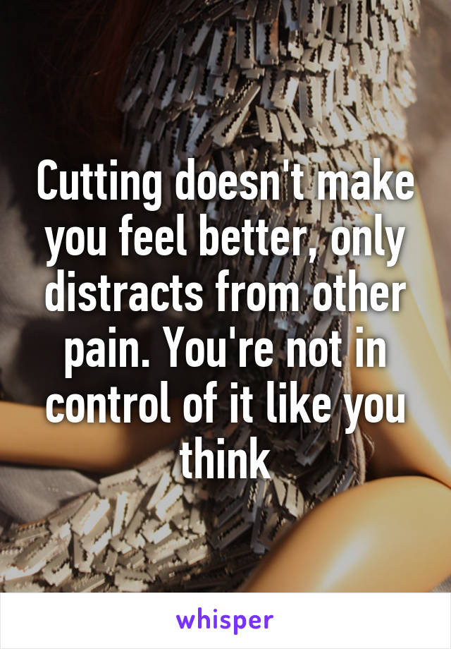 Cutting doesn't make you feel better, only distracts from other pain. You're not in control of it like you think