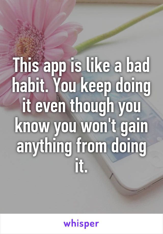 This app is like a bad habit. You keep doing it even though you know you won't gain anything from doing it.