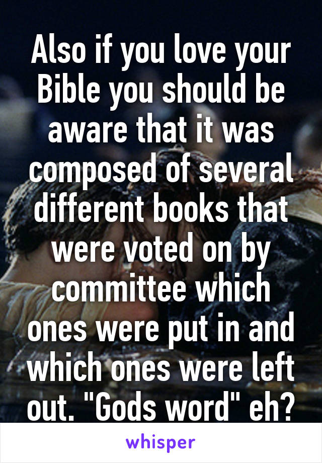 Also if you love your Bible you should be aware that it was composed of several different books that were voted on by committee which ones were put in and which ones were left out. "Gods word" eh?