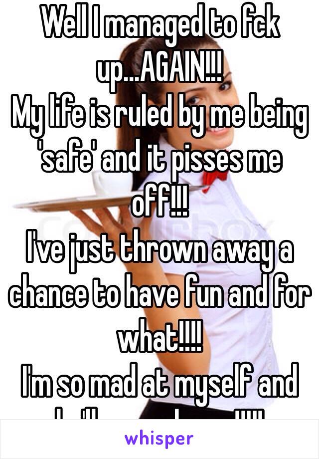 Well I managed to fck up...AGAIN!!!
My life is ruled by me being 'safe' and it pisses me off!!!
I've just thrown away a chance to have fun and for what!!!!
I'm so mad at myself and he'll never know!!!!!