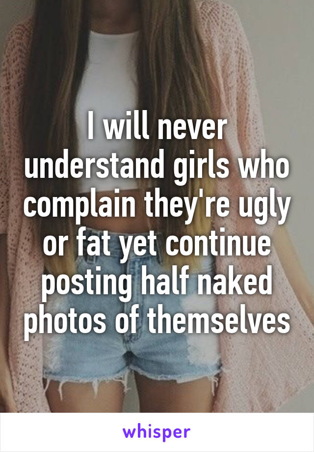 I will never understand girls who complain they're ugly or fat yet continue posting half naked photos of themselves