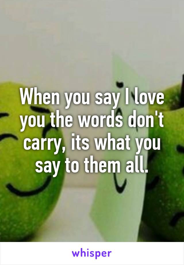 When you say I love you the words don't carry, its what you say to them all.