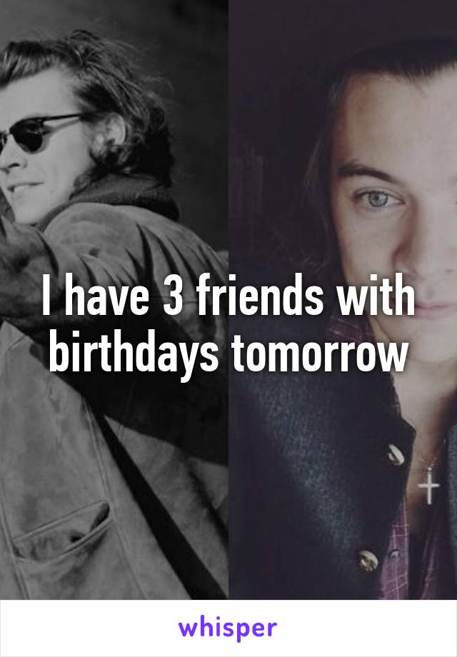 I have 3 friends with birthdays tomorrow