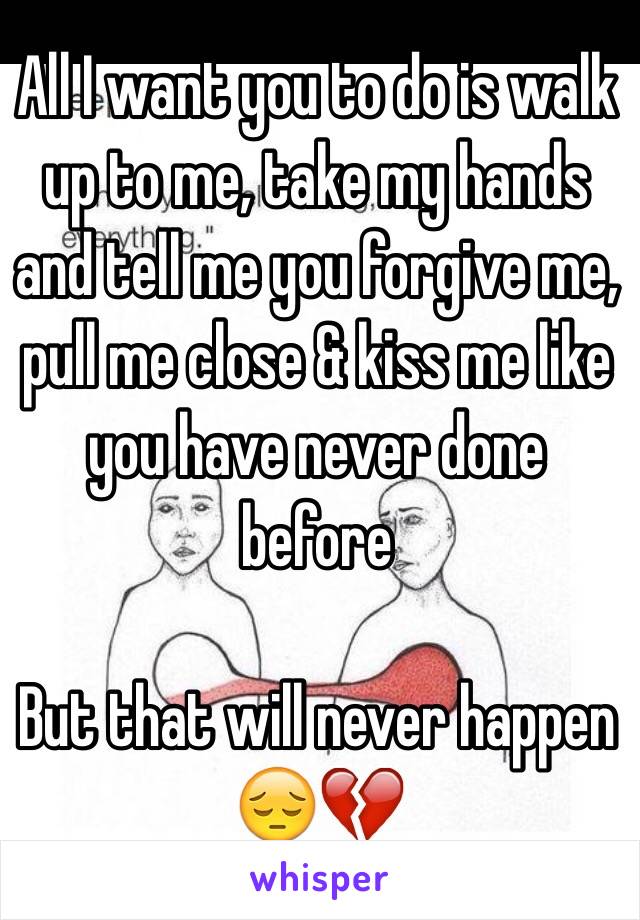 All I want you to do is walk up to me, take my hands and tell me you forgive me, pull me close & kiss me like you have never done before 

But that will never happen 😔💔