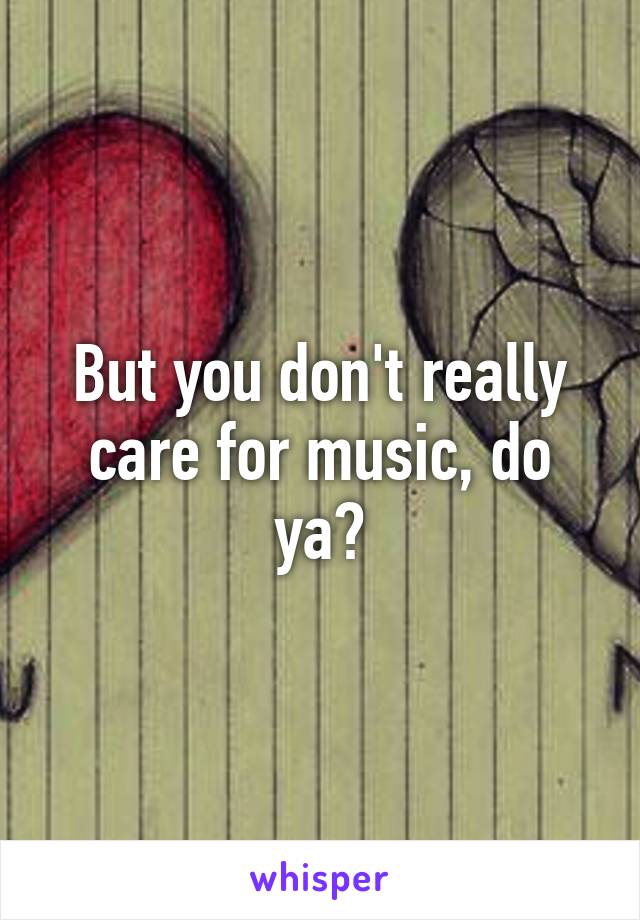 But you don't really care for music, do ya?