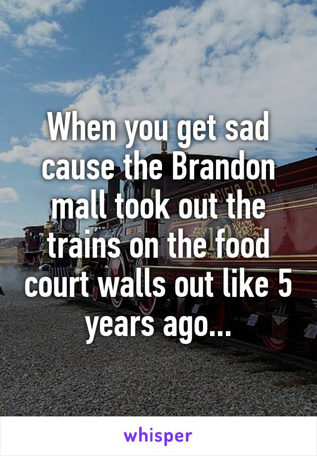 When you get sad cause the Brandon mall took out the trains on the food court walls out like 5 years ago...