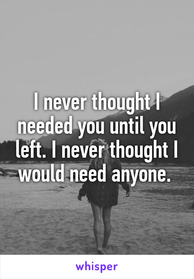 I never thought I needed you until you left. I never thought I would need anyone. 