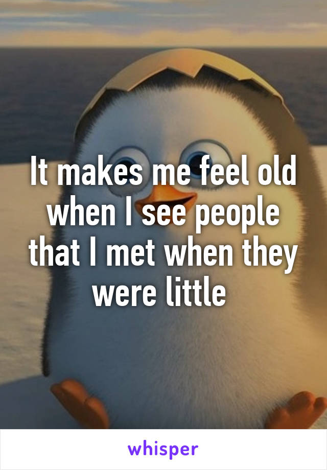 It makes me feel old when I see people that I met when they were little 