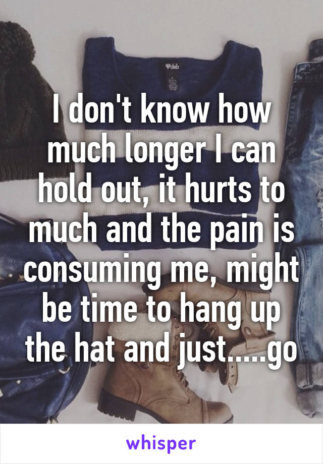 I don't know how much longer I can hold out, it hurts to much and the pain is consuming me, might be time to hang up the hat and just.....go