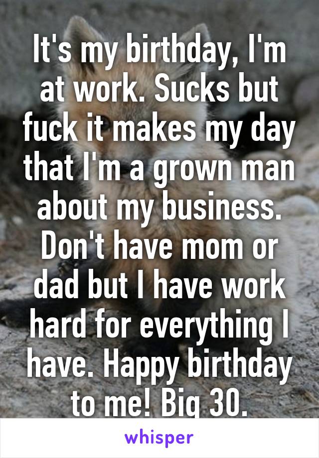 It's my birthday, I'm at work. Sucks but fuck it makes my day that I'm a grown man about my business. Don't have mom or dad but I have work hard for everything I have. Happy birthday to me! Big 30.