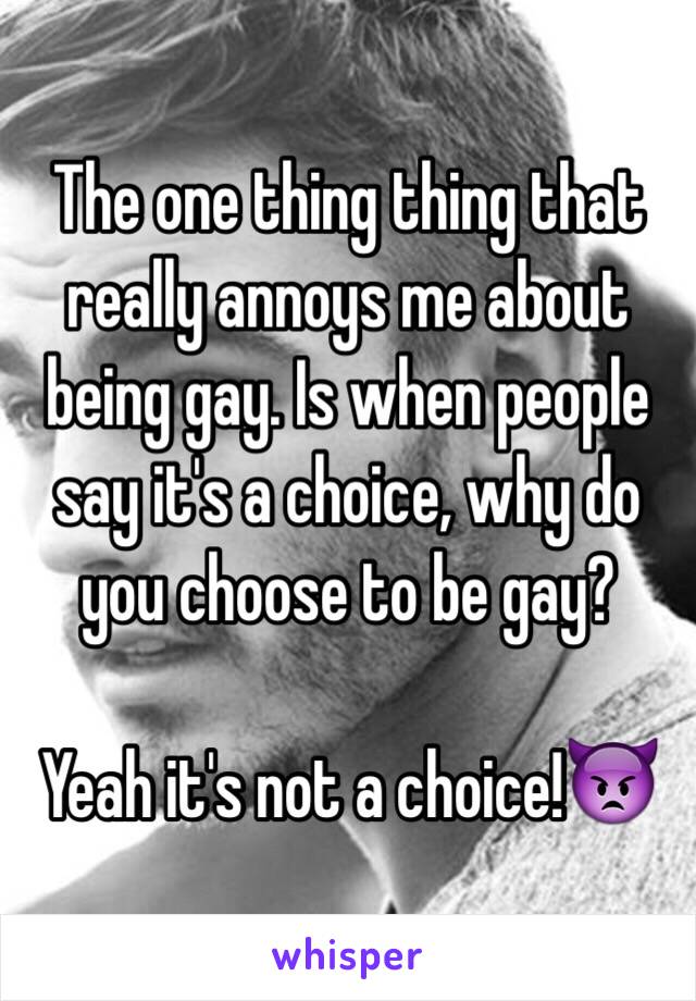 The one thing thing that really annoys me about being gay. Is when people say it's a choice, why do you choose to be gay? 

Yeah it's not a choice!👿