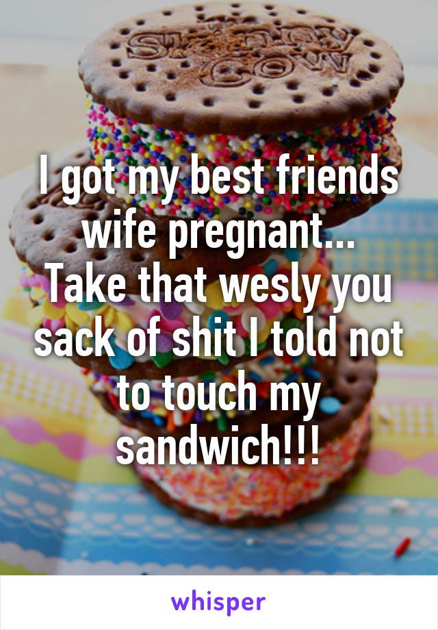 I got my best friends wife pregnant...
Take that wesly you sack of shit I told not to touch my sandwich!!!