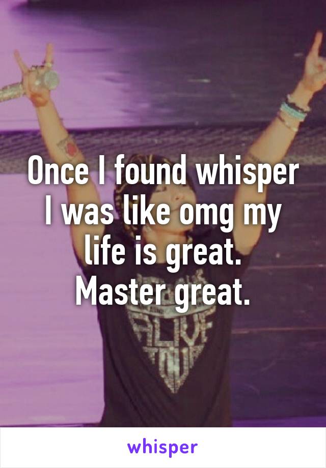 Once I found whisper I was like omg my life is great.
Master great.