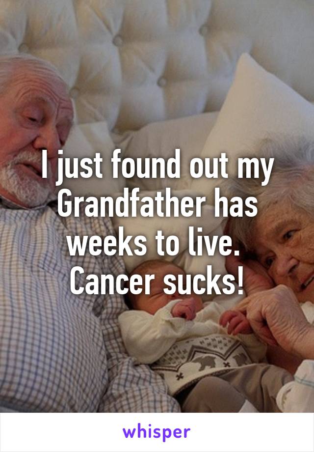 I just found out my Grandfather has weeks to live.  Cancer sucks!