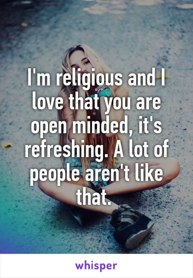 I'm religious and I love that you are open minded, it's refreshing. A lot of people aren't like that. 