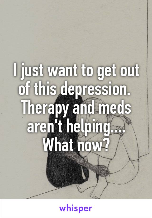 I just want to get out of this depression. 
Therapy and meds aren't helping.... What now?