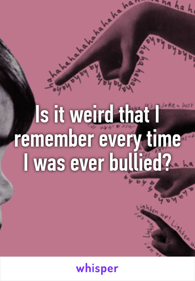 Is it weird that I remember every time I was ever bullied?