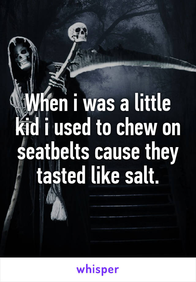 When i was a little kid i used to chew on seatbelts cause they tasted like salt.