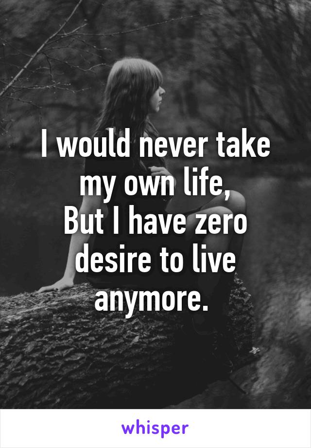 I would never take my own life,
But I have zero desire to live anymore. 