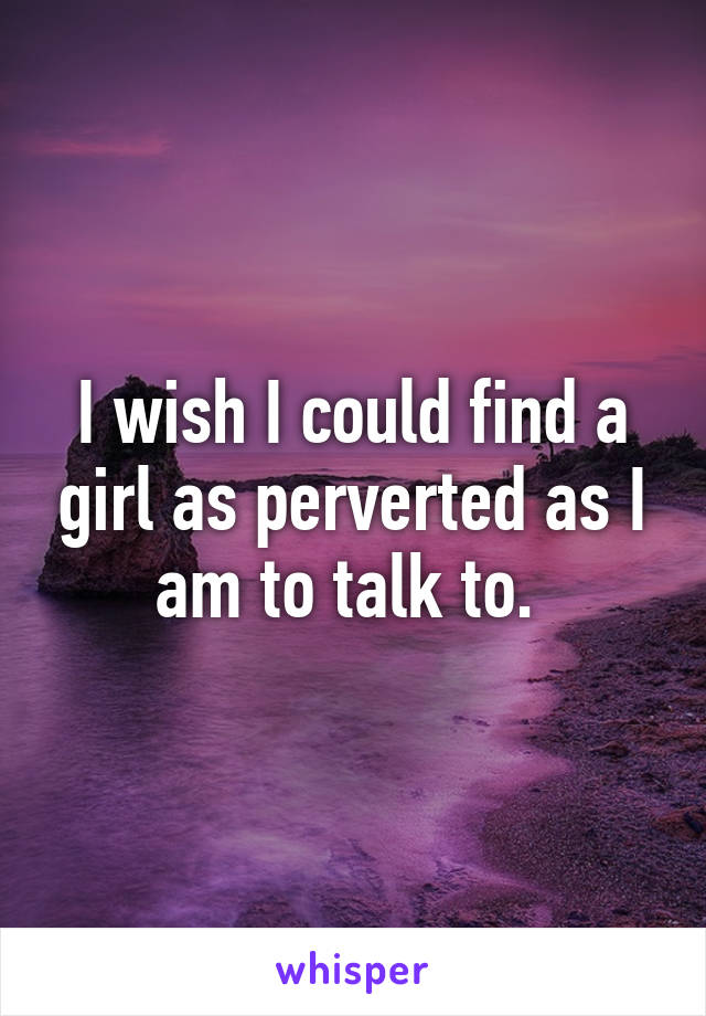 I wish I could find a girl as perverted as I am to talk to. 