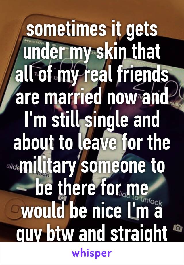 sometimes it gets under my skin that all of my real friends are married now and I'm still single and about to leave for the military someone to be there for me would be nice I'm a guy btw and straight