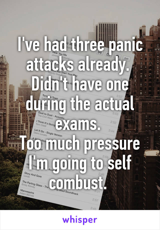 I've had three panic attacks already. 
Didn't have one during the actual exams. 
Too much pressure I'm going to self combust. 