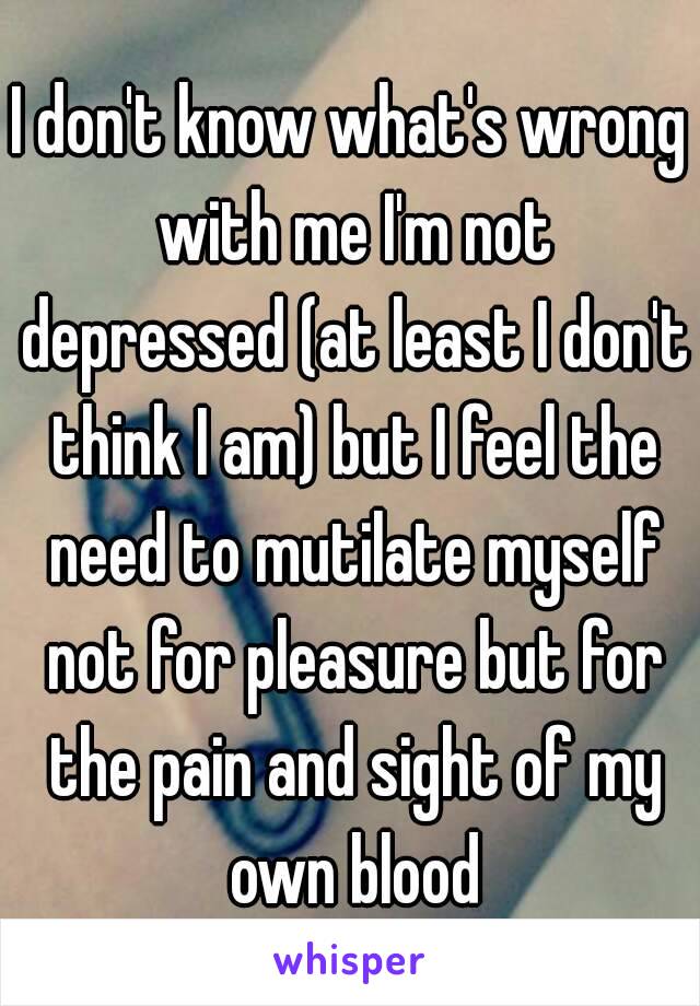 I don't know what's wrong with me I'm not depressed (at least I don't think I am) but I feel the need to mutilate myself not for pleasure but for the pain and sight of my own blood