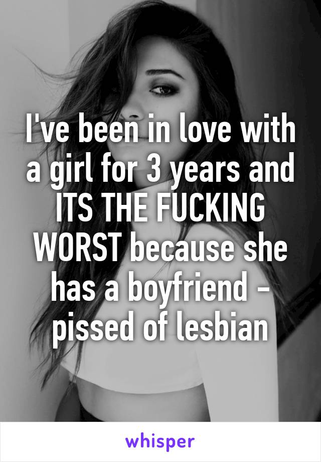 I've been in love with a girl for 3 years and ITS THE FUCKING WORST because she has a boyfriend - pissed of lesbian