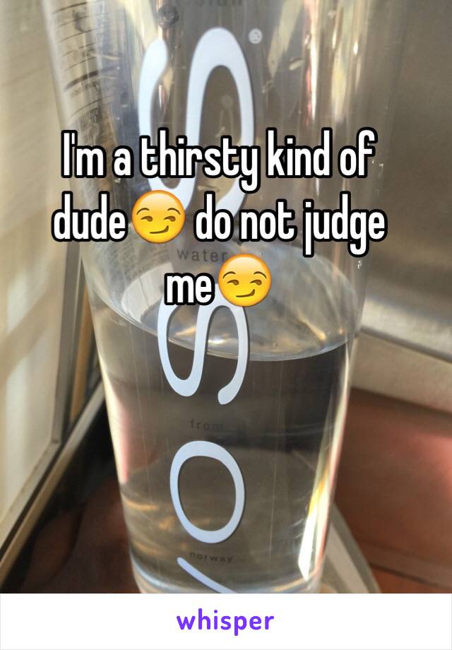 I'm a thirsty kind of dude😏 do not judge me😏