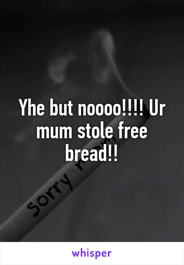 Yhe but noooo!!!! Ur mum stole free bread!!