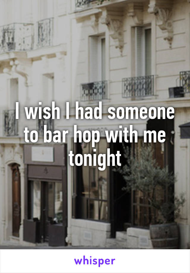 I wish I had someone to bar hop with me tonight