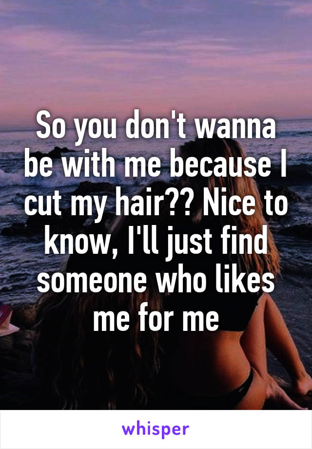 So you don't wanna be with me because I cut my hair?? Nice to know, I'll just find someone who likes me for me