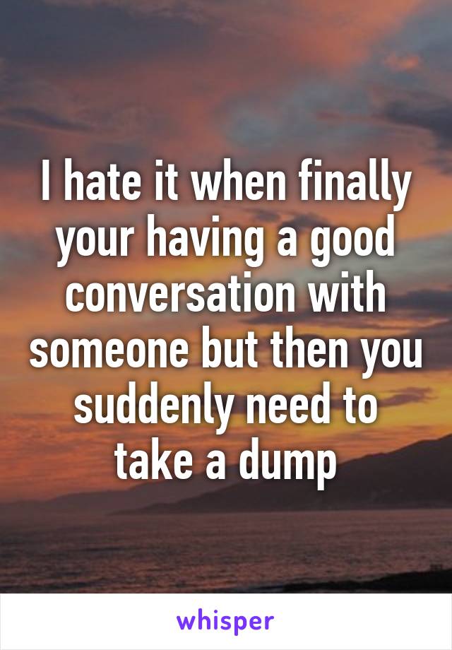 I hate it when finally your having a good conversation with someone but then you suddenly need to take a dump