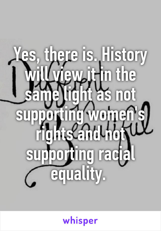 Yes, there is. History will view it in the same light as not supporting women's rights and not supporting racial equality. 