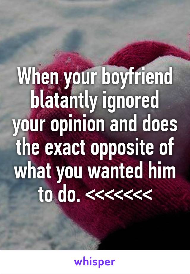 When your boyfriend blatantly ignored your opinion and does the exact opposite of what you wanted him to do. <<<<<<<