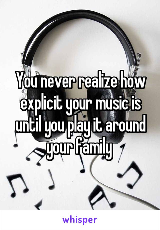 You never realize how explicit your music is until you play it around your family 