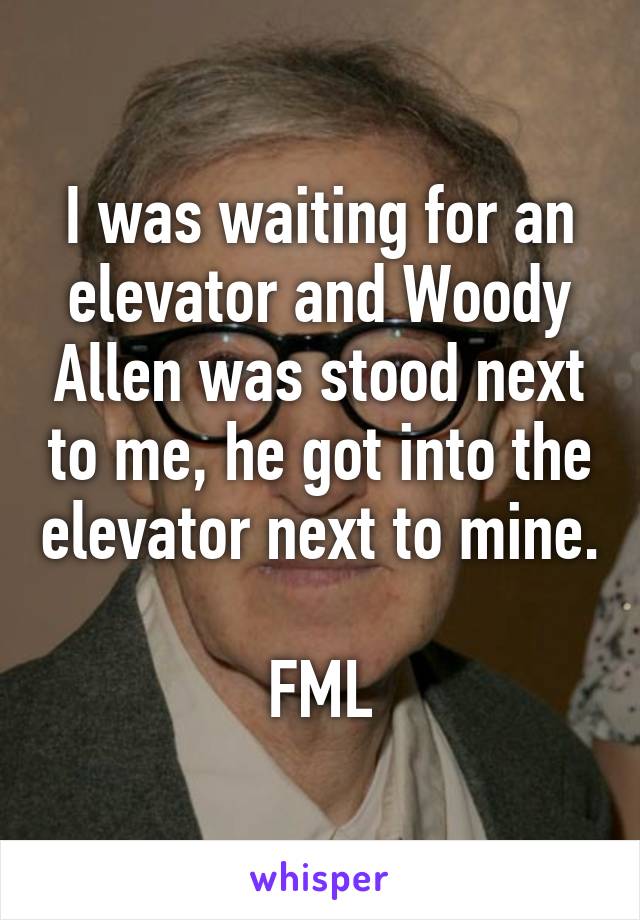 I was waiting for an elevator and Woody Allen was stood next to me, he got into the elevator next to mine.

FML