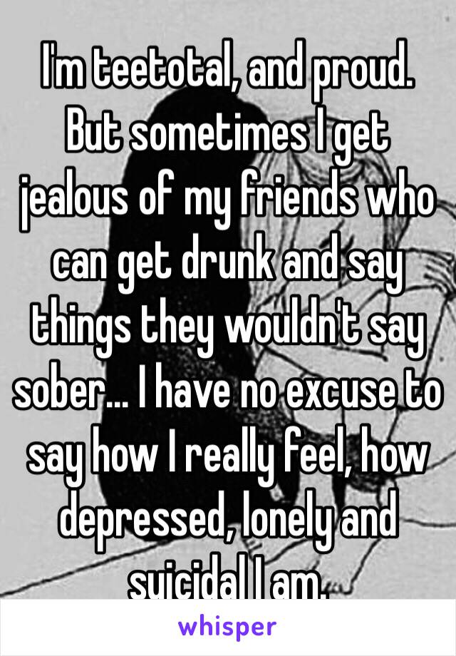 I'm teetotal, and proud.
But sometimes I get jealous of my friends who can get drunk and say things they wouldn't say sober... I have no excuse to say how I really feel, how depressed, lonely and suicidal I am.