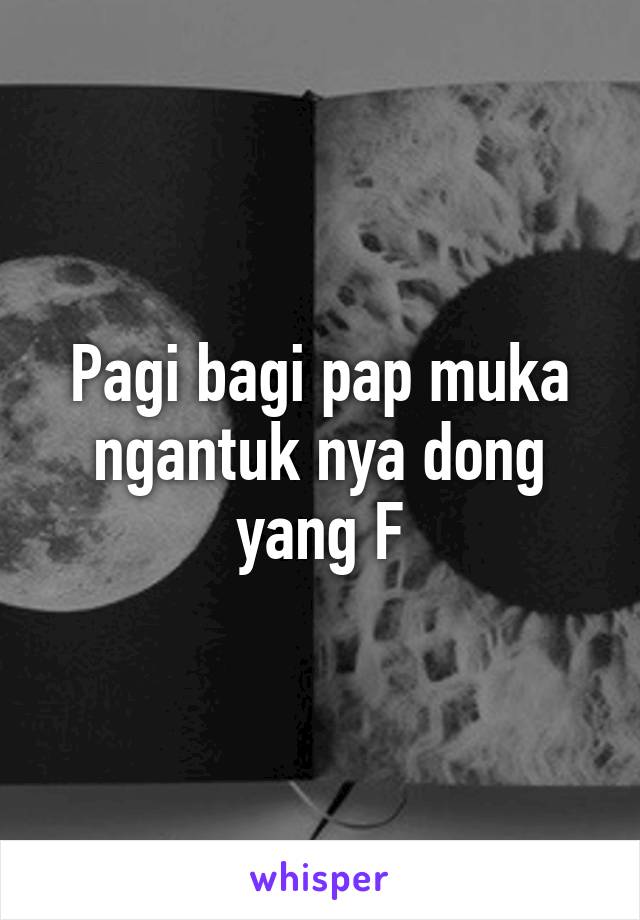 Pagi bagi pap muka ngantuk nya dong yang F