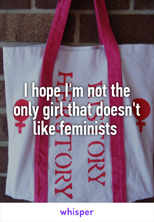 I hope I'm not the only girl that doesn't like feminists 