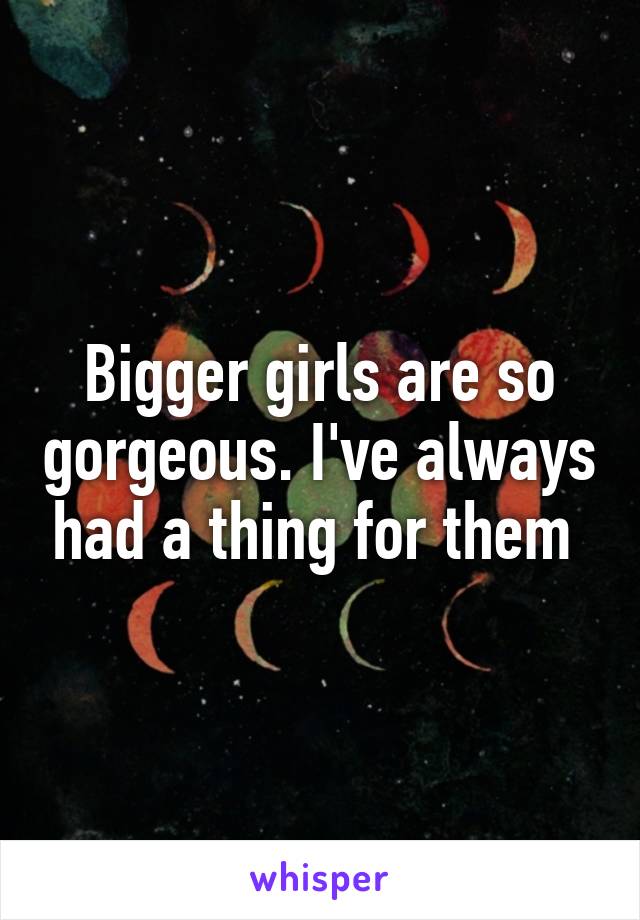 Bigger girls are so gorgeous. I've always had a thing for them 