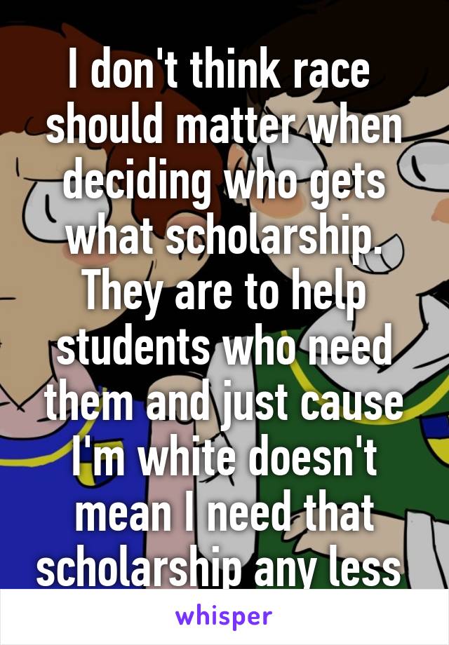 I don't think race  should matter when deciding who gets what scholarship. They are to help students who need them and just cause I'm white doesn't mean I need that scholarship any less 