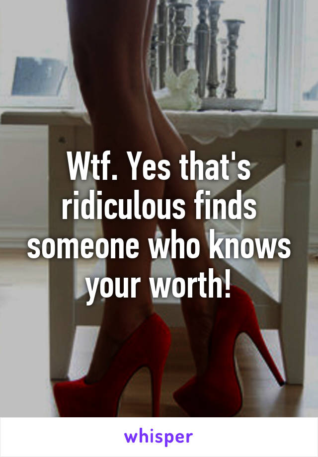 Wtf. Yes that's ridiculous finds someone who knows your worth!