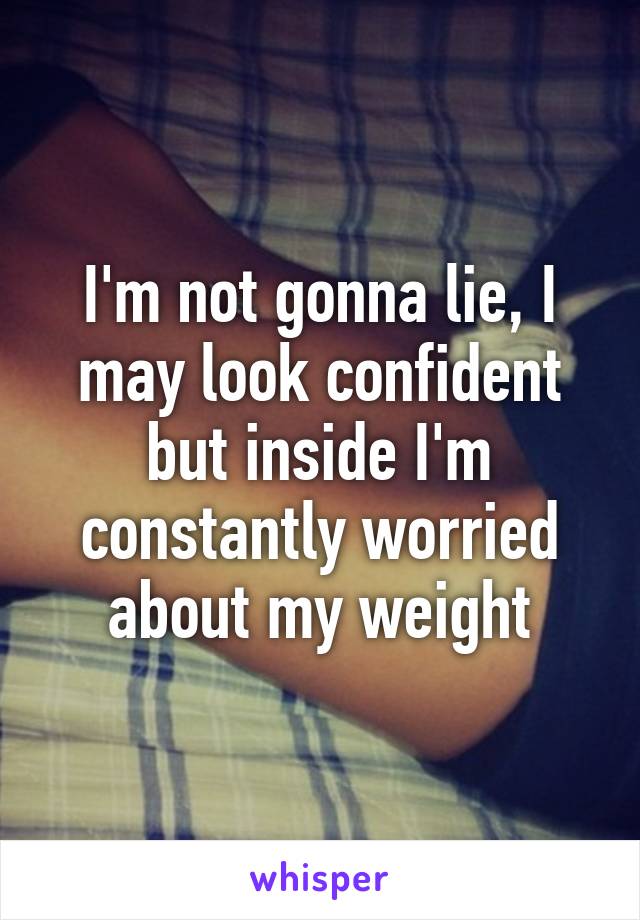 I'm not gonna lie, I may look confident but inside I'm constantly worried about my weight