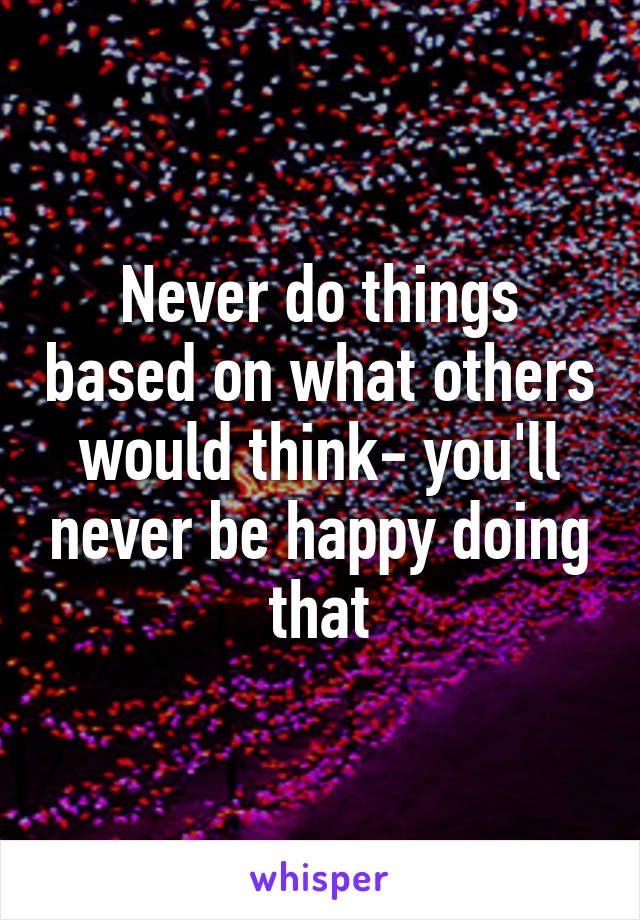 Never do things based on what others would think- you'll never be happy doing that