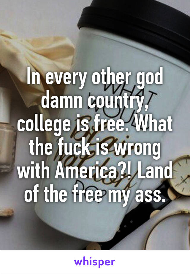 In every other god damn country, college is free. What the fuck is wrong with America?! Land of the free my ass.