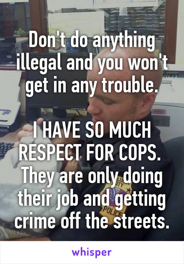 Don't do anything illegal and you won't get in any trouble.

I HAVE SO MUCH RESPECT FOR COPS. 
They are only doing their job and getting crime off the streets.