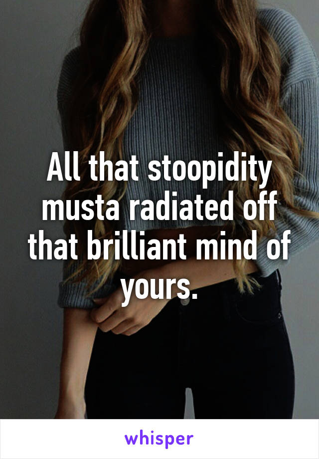 All that stoopidity musta radiated off that brilliant mind of yours.