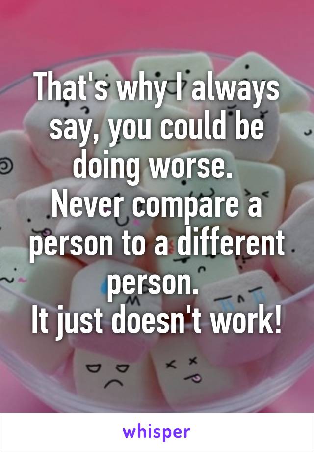 That's why I always say, you could be doing worse. 
Never compare a person to a different person. 
It just doesn't work! 